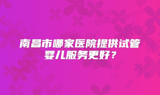 南昌市哪家医院提供试管婴儿服务更好？