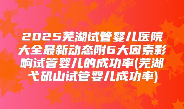 2025芜湖试管婴儿医院大全最新动态附6大因素影响试管婴儿的成功率(芜湖弋矶山试管婴儿成功率)