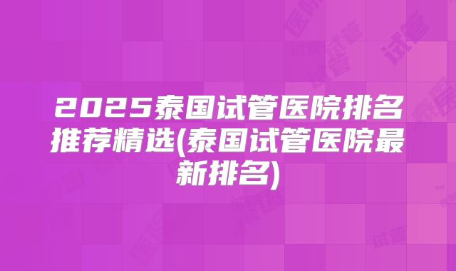 2025泰国试管医院排名推荐精选(泰国试管医院最新排名)