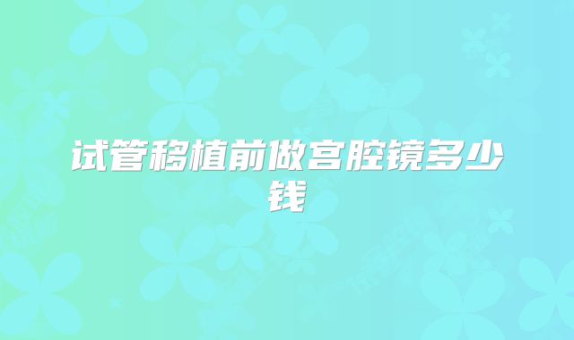 试管移植前做宫腔镜多少钱