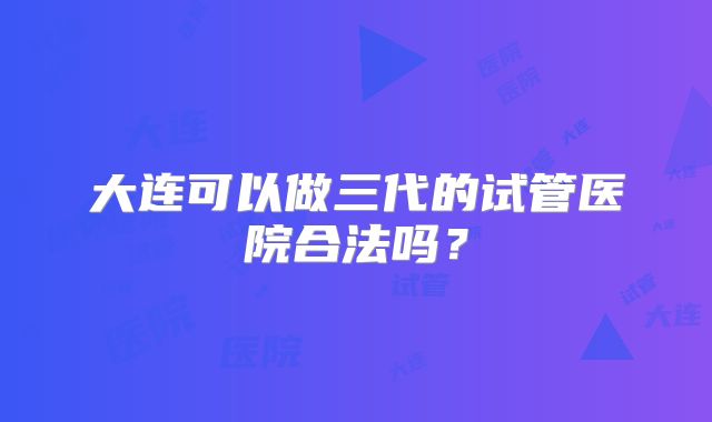 大连可以做三代的试管医院合法吗?