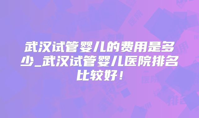 武汉试管婴儿的费用是多少_武汉试管婴儿医院排名比较好！