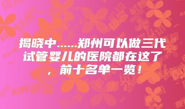揭晓中......郑州可以做三代试管婴儿的医院都在这了,前十名单一览!