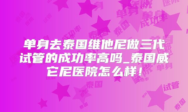 单身去泰国维他尼做三代试管的成功率高吗_泰国威它尼医院怎么样！