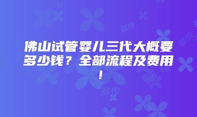 佛山试管婴儿三代大概要多少钱?全部流程及费用!