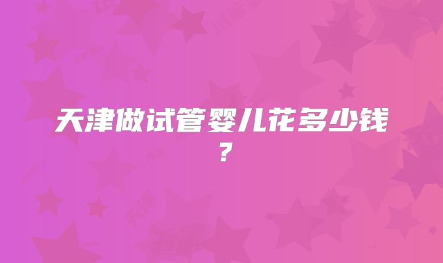 天津做试管婴儿花多少钱？