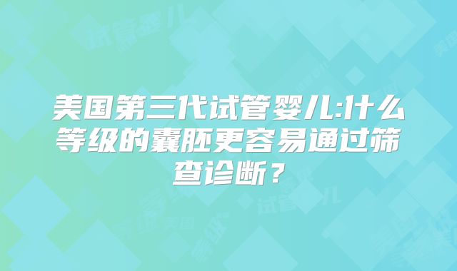 美国第三代试管婴儿:什么等级的囊胚更容易通过筛查诊断?