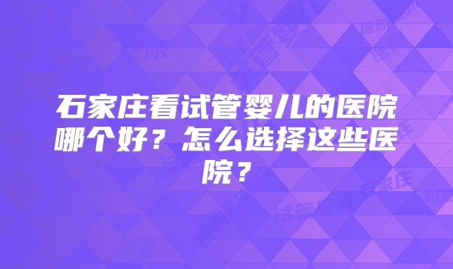 石家庄看试管婴儿的医院哪个好？怎么选择这些医院？