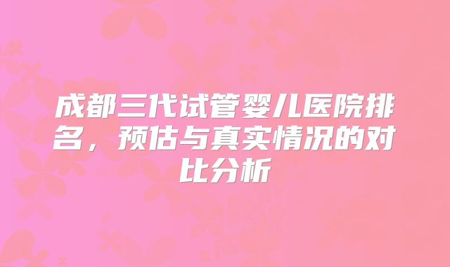成都三代试管婴儿医院排名，预估与真实情况的对比分析