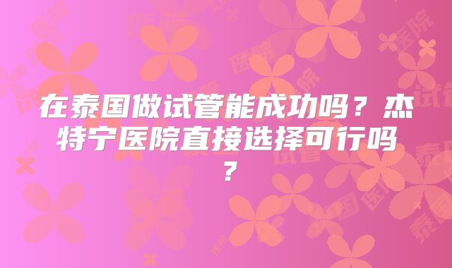 在泰国做试管能成功吗?杰特宁医院直接选择可行吗?