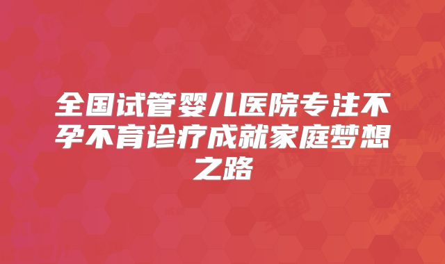 全国试管婴儿医院专注不孕不育诊疗成就家庭梦想之路