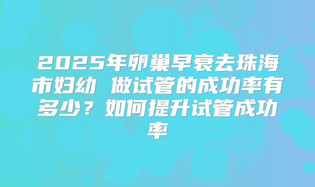 2025年卵巢早衰去珠海市妇幼 做试管的成功率有多少？如何提升试管成功率