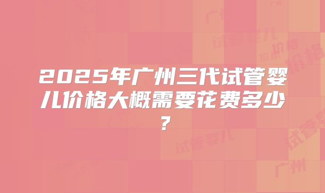 2025年广州三代试管婴儿价格大概需要花费多少？