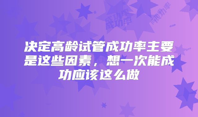 决定高龄试管成功率主要是这些因素,想一次能成功应该这么做