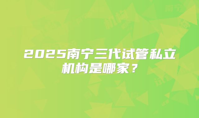 2025南宁三代试管私立机构是哪家?