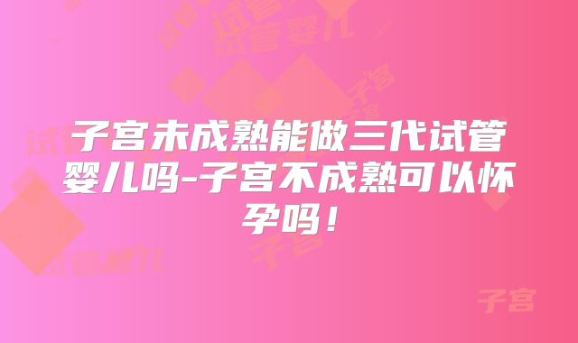 子宫未成熟能做三代试管婴儿吗-子宫不成熟可以怀孕吗！