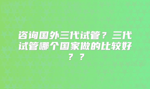 咨询国外三代试管？三代试管哪个国家做的比较好？？