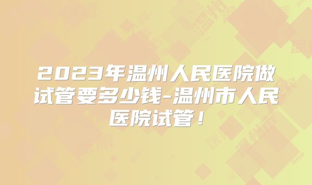 2023年温州人民医院做试管要多少钱-温州市人民医院试管！