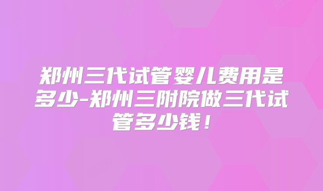 郑州三代试管婴儿费用是多少-郑州三附院做三代试管多少钱!