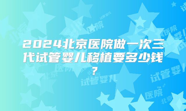 2024北京医院做一次三代试管婴儿移植要多少钱？