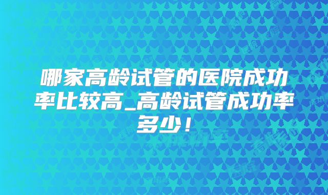 哪家高龄试管的医院成功率比较高_高龄试管成功率多少！