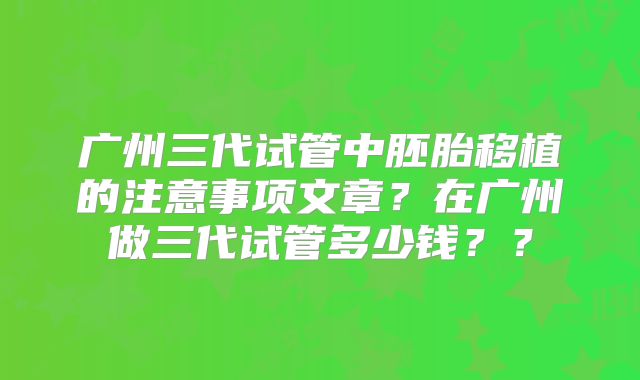 广州三代试管中胚胎移植的注意事项文章？在广州做三代试管多少钱？？