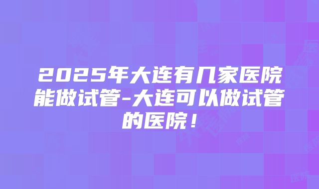 2025年大连有几家医院能做试管-大连可以做试管的医院！