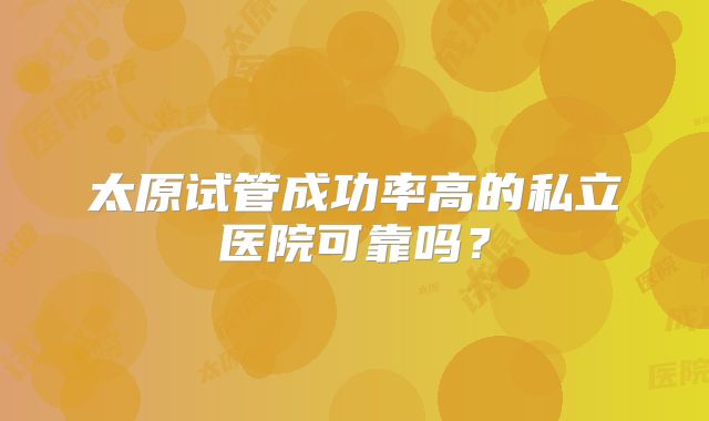 太原试管成功率高的私立医院可靠吗?