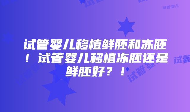 试管婴儿移植鲜胚和冻胚！试管婴儿移植冻胚还是鲜胚好？！