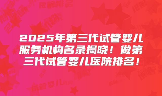 2025年第三代试管婴儿服务机构名录揭晓！做第三代试管婴儿医院排名！