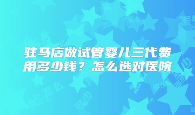 驻马店做试管婴儿三代费用多少钱?怎么选对医院