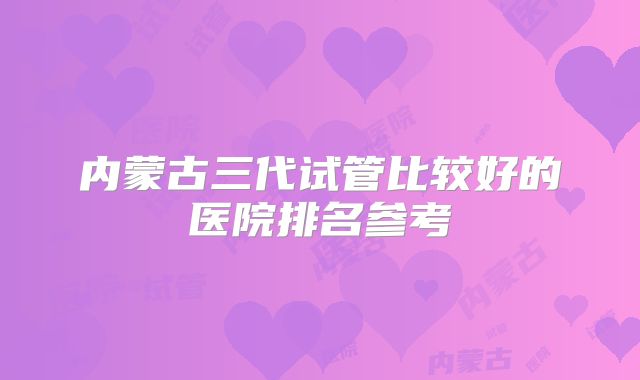 内蒙古三代试管比较好的医院排名参考