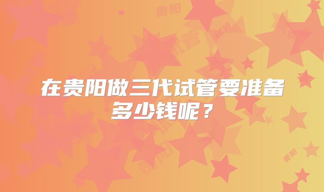 在贵阳做三代试管要准备多少钱呢？