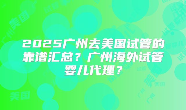 2025广州去美国试管的靠谱汇总?广州海外试管婴儿代理?