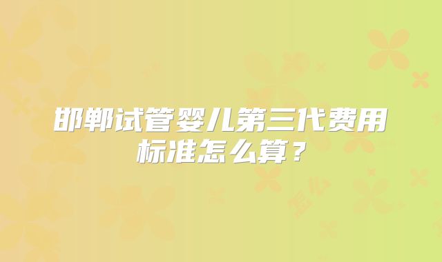 邯郸试管婴儿第三代费用标准怎么算?