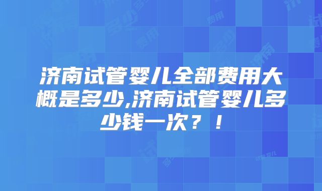 济南试管婴儿全部费用大概是多少,济南试管婴儿多少钱一次？！
