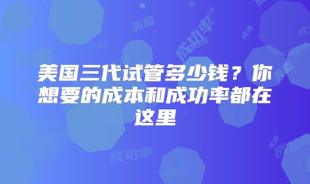 美国三代试管多少钱？你想要的成本和成功率都在这里