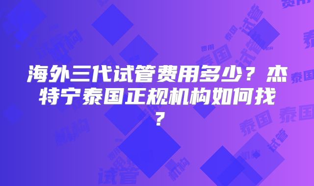海外三代试管费用多少？杰特宁泰国正规机构如何找？