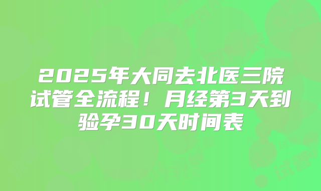 2025年大同去北医三院试管全流程！月经第3天到验孕30天时间表