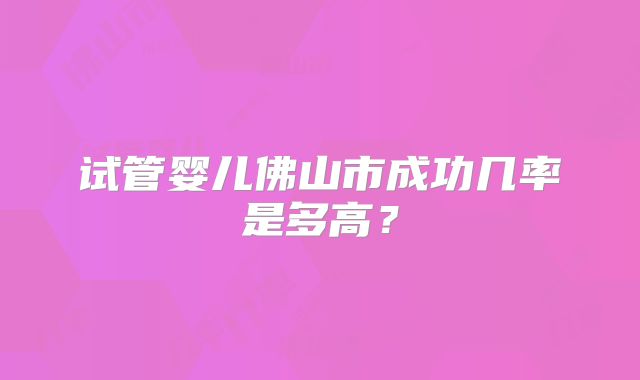 试管婴儿佛山市成功几率是多高?