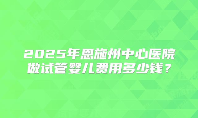 2025年恩施州中心医院做试管婴儿费用多少钱？