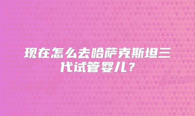 现在怎么去哈萨克斯坦三代试管婴儿？