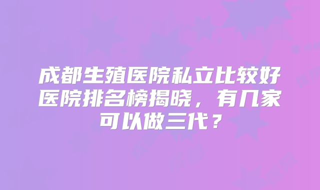 成都生殖医院私立比较好医院排名榜揭晓，有几家可以做三代？