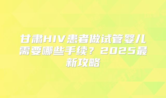 甘肃HIV患者做试管婴儿需要哪些手续？2025最新攻略