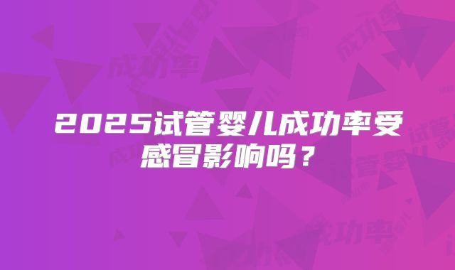 2025试管婴儿成功率受感冒影响吗？