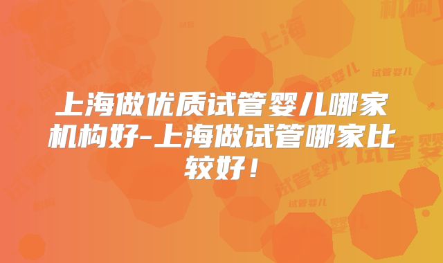 上海做优质试管婴儿哪家机构好-上海做试管哪家比较好！