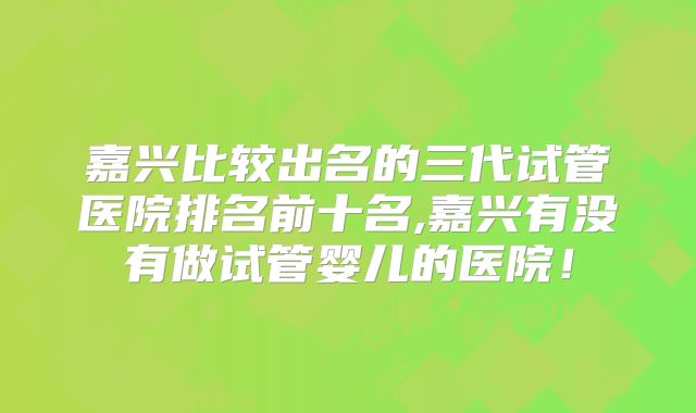 嘉兴比较出名的三代试管医院排名前十名,嘉兴有没有做试管婴儿的医院!