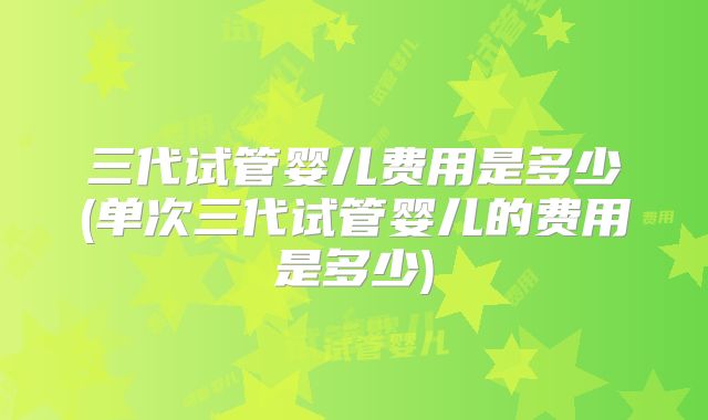 三代试管婴儿费用是多少(单次三代试管婴儿的费用是多少)