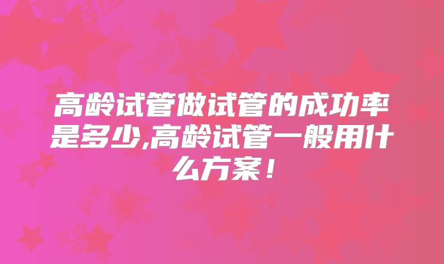 高龄试管做试管的成功率是多少,高龄试管一般用什么方案！