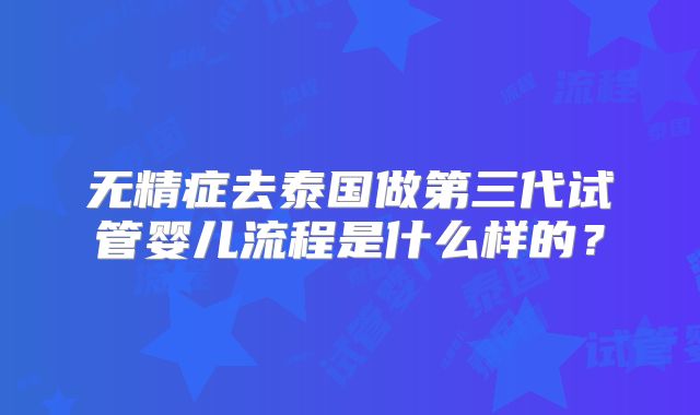 无精症去泰国做第三代试管婴儿流程是什么样的？